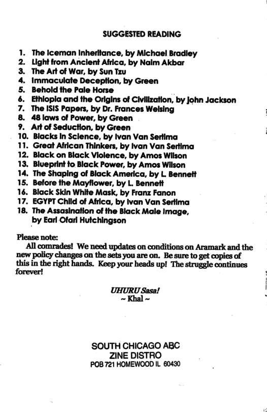SUGGESTED READING 1. The Iceman Inherltance, by Michael Bradiey 2. Uightfrom Anclent Atrica, by Naim Akbar 3. The Art of War, by Sun Tz 4. Immaculate Deception, by Green 5. Behold the Pale Horse 6. Ethiopla and the Origins of Civillzation, by john Jackson 7. The ISIS Papers, by Dr. Frances Welsing 8. 48laws of Power, by Green 9. At of Seduction, by Green 10. Blacks In Sclence, by Ivan Van Sertima 11. Great African Thinkers, by Ivan Van Sertima 12. Black on Black Violence, by Amos Wiison 13. Blueprint fo Black Power, by Amos Wilson 14. The Shaping of Black America, by L. Bennett 15. Before the Mayflower, by L. Bennett 16. Black Skin White Mask, by Franz Fanon 17. EGYPT Child of Africa, by van Van Sertima 18. The Assasination of the Black Male Image, by Earl Ofarl Hutchingson Please note: All comrades! We need updates on conditions on Aramark and the new policy changes on the sets you are on. Be sure to get copies of ;hisintheflflfihlnd.l. Keep your heads up! The struggle continues forever! UHURU Sasa! ~Khal ~ SOUTH CHICAGO ABC ZINE DISTRO POB721 HOMEWOOD IL 60430